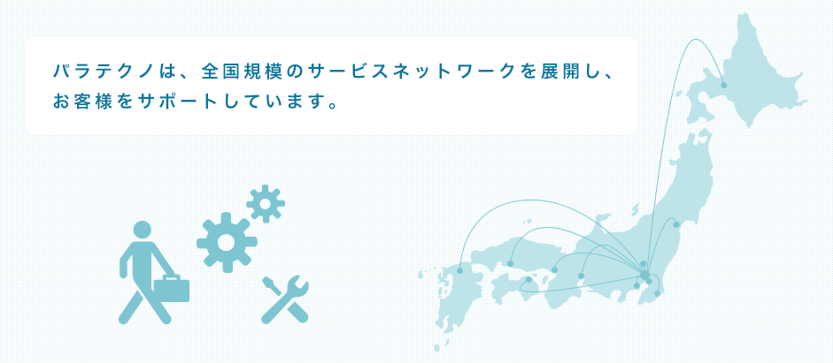 パラテクは、全国規模のサービスネットワークを展開し、お客様をサポートしています。各拠点は、カスタマーサポートセンターとパーツセンターと連携し、修理・交換パーツのスムーズな供給を実現、万全のメンテナンス体制で迅速なお客様対応を行っています。